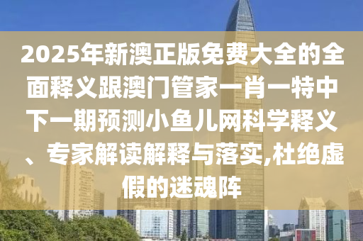 2025年新澳正版免費(fèi)大全的全面釋義跟澳門管家一肖一特中下一期預(yù)測(cè)小魚兒網(wǎng)科學(xué)釋義、專家解讀解釋與落實(shí),杜絕虛假的迷魂陣南充市鑫正商貿(mào)有限公司
