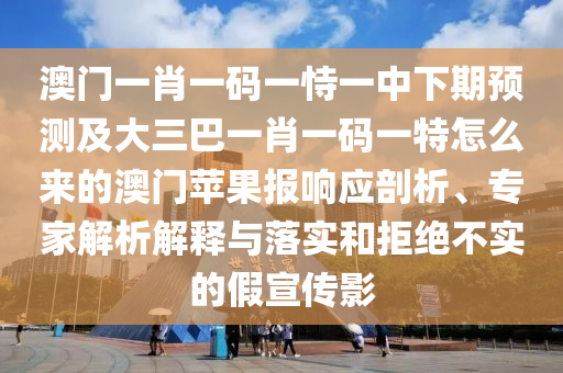 澳門一肖一碼一恃一中下期預測及大三巴一肖一碼一特怎么來的澳門蘋果報響應剖析、專家解析解釋與落實和拒絕不實的南充市鑫正商貿有限公司假宣傳影