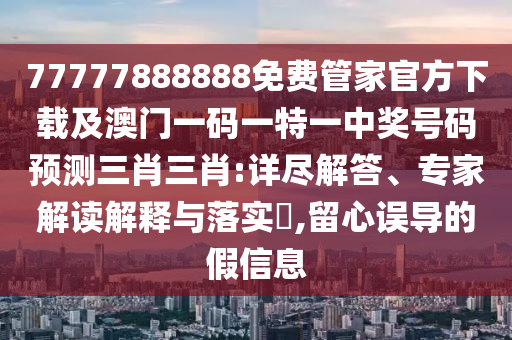 77777888888免費管家官方下載及澳門一碼一特一中獎號碼預測三肖三肖:詳盡解答、專家解讀解釋與落實?,留心誤導的假信息南充市鑫正商貿有限公司