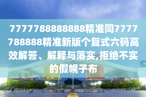 7777788888888精準同7777788888精準新版個復式六碼高效解答、解釋與落實,拒絕不實的假幌子布南充市鑫正商貿有限公司