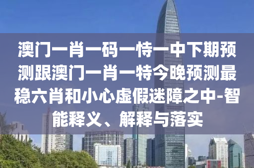 澳門一肖一碼一恃一中下期預測跟澳門一肖一特今晚預測最穩六肖和小心虛假迷障之中-智能釋義、解釋與落實南充市鑫正商貿有限公司