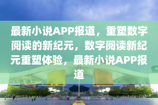 最新小說APP報道,重塑數字閱讀的新紀元,數字閱讀新紀元重塑體驗,最新小說APP報道南充市鑫正商貿有限公司