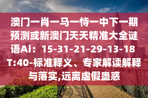 澳門一肖一馬一恃一中下一期預測或新澳門天天精準大全謎語Ai:15-31-21-29-13-18 T:40-標準釋義、專家解讀解釋與落實,遠離南充市鑫正商貿有限公司虛假蠱惑