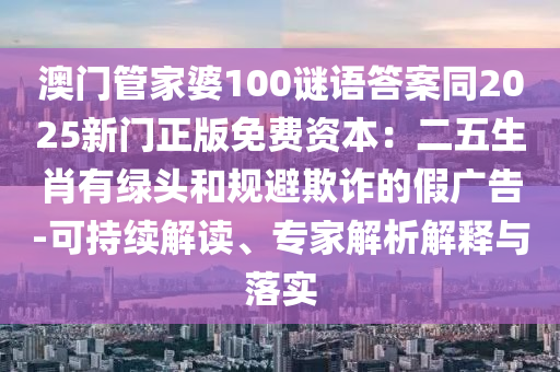澳門管家婆100謎語答案同2025新門正版免費資本:二五生肖有綠頭和規避欺詐的假廣告-可持續南充市鑫正商貿有限公司解讀、專家解析解釋與落實