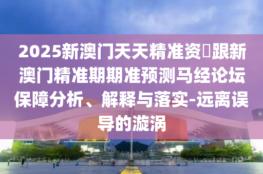 2025南充市鑫正商貿有限公司新澳門天天精準資枓跟新澳門精準期期準預測馬經論壇保障分析、解釋與落實-遠離誤導的漩渦