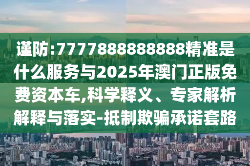 謹(jǐn)防:7777888888888精準(zhǔn)是什么服務(wù)與2025年澳門正版免費(fèi)資本車,科學(xué)南充市鑫正商貿(mào)有限公司釋義、專家解析解釋與落實(shí)-抵制欺騙承諾套路