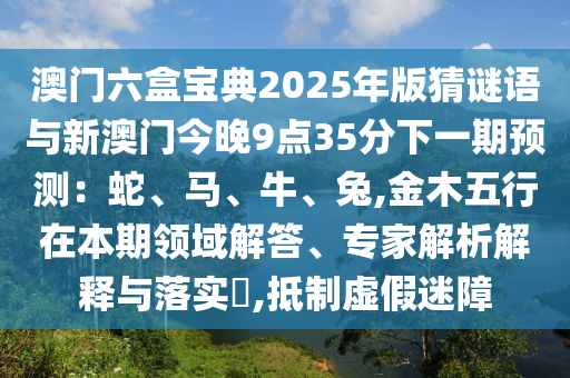 澳門六盒寶典2025年版猜謎語與新澳門今晚9點(diǎn)35分下一期預(yù)測:蛇、馬、牛、兔,金木五行在本期領(lǐng)域解答、專家解析解釋與落實(shí)?,抵制虛假迷障南充市鑫正商貿(mào)有限公司