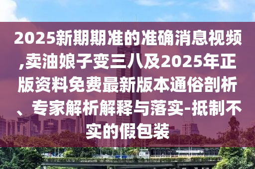 2025新期期準(zhǔn)的準(zhǔn)確消息視頻,賣油娘子變?nèi)思?025年正版資料免費(fèi)最新版本通俗剖析、專家解析解釋與落實(shí)-抵制不實(shí)的假包裝南充市鑫正商貿(mào)有限公司
