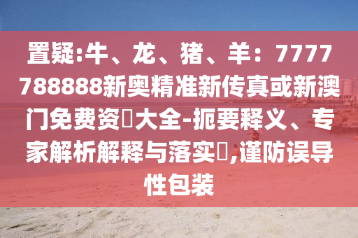 置疑:牛、龍、豬、羊:7777788888新奧精準新傳真或新澳門免費資枓大全-扼要釋義、專家解析解釋與落實?,謹防誤導性包裝南充市鑫正商貿有限公司