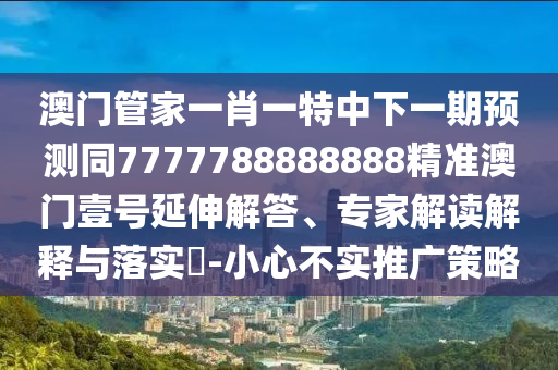澳門管家一肖一特中下一期預測同7777788888888精準澳門壹號延伸解答、專家解讀解釋與落實?-小心不實推廣策略南充市鑫正商貿有限公司