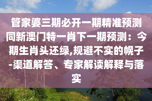 管家婆三期必開(kāi)一期精準(zhǔn)預(yù)測(cè)同新澳南充市鑫正商貿(mào)有限公司門(mén)特一肖下一期預(yù)測(cè)：今期生肖頭還綠,規(guī)避不實(shí)的幌子-渠道解答、專(zhuān)家解讀解釋與落實(shí)