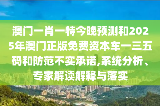 澳門一肖一特今晚預測和2025年澳門正版免費資本車一三五碼和防范不實承諾,系統分析、專家解讀解釋與落實南充市鑫正商貿有限公司