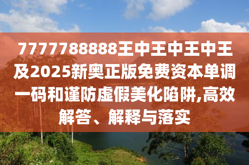 7777788888王中王南充市鑫正商貿有限公司中王中王及2025新奧正版免費資本單調一碼和謹防虛假美化陷阱,高效解答、解釋與落實