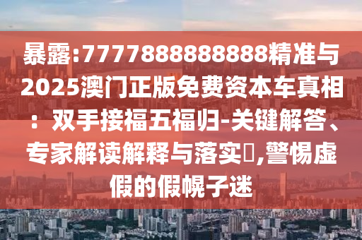 暴露:7777888888888精準與2025澳門正版免費資本車真相:雙手接福五福歸-關鍵解答、專家解讀解釋與落實?,警惕虛假的假幌子迷南充市鑫正商貿有限公司