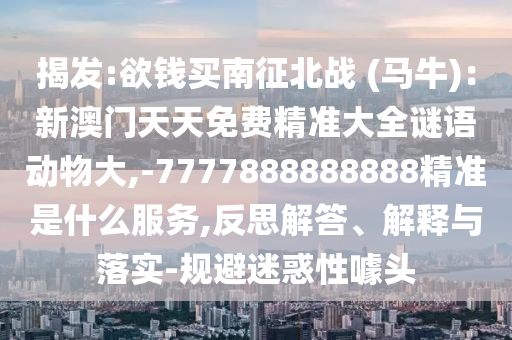 揭發(fā):欲錢(qián)買(mǎi)南征北戰(zhàn) (馬牛)：新澳門(mén)天天免費(fèi)精準(zhǔn)大全謎語(yǔ)動(dòng)物大,-7777888888888精準(zhǔn)是什么服務(wù),反思解答、解釋與落實(shí)-規(guī)避迷惑性噱頭南充市鑫正商貿(mào)有限公司