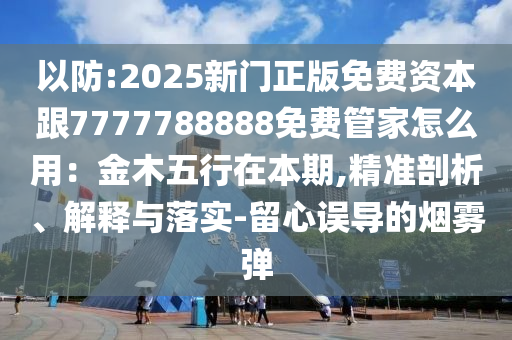 以防:2025新門正版免費資本跟7777788888免費管家怎么用:金木五行在本期,精準剖析、解釋與落實-留心誤導南充市鑫正商貿有限公司的煙霧彈