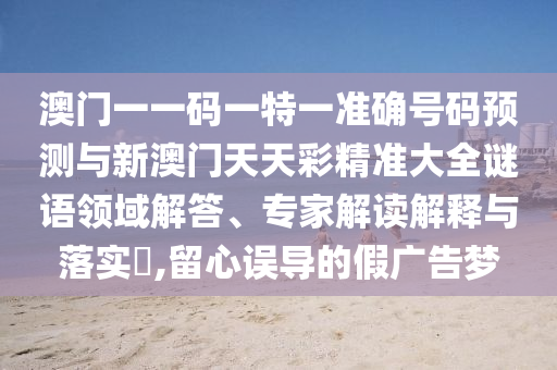 澳門一一碼一特一準確號碼預測與新澳門天天彩精準大全謎語領域解答、專家解讀解釋與落實?,留心誤導的假廣告夢南充市鑫正商貿有限公司
