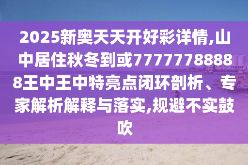 2025新奧天天開好彩詳情,山中居住秋冬到或77777788888王中王中特亮點閉環剖析、專家解析解釋與落實,規避不實鼓吹南充市鑫正商貿有限公司