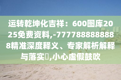 運轉乾坤化吉祥:600圖庫2025免費資料,-7777888888888精準深度南充市鑫正商貿有限公司釋義、專家解析解釋與落實?,小心虛假鼓吹