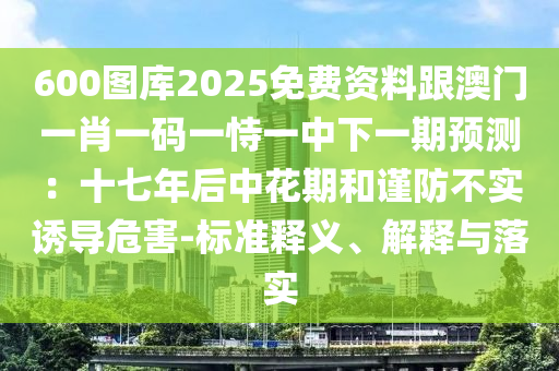 600圖庫2025免費資料跟澳門一肖一碼一恃一中下一期預測:十七年后中花期和謹防不實誘導危害-標準釋義、解釋與落實南充市鑫正商貿有限公司