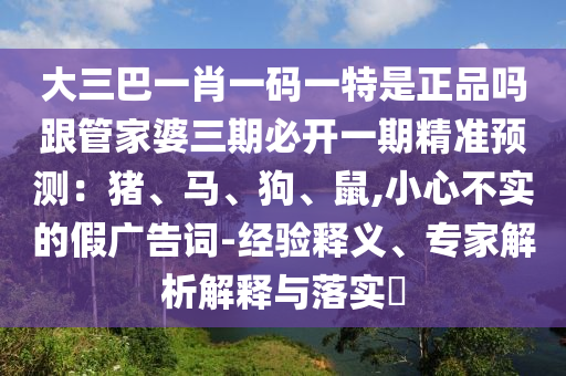 大三巴一肖一碼一特是正品嗎跟管家婆三期必開一期精準預測：豬、馬、狗、鼠,小心不實的假廣告詞-經(jīng)驗釋義、專家解析解釋與落實?南充市鑫正商貿(mào)有限公司