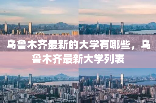 烏魯木齊最新的大學(xué)有哪些,烏魯木齊最新大學(xué)列表