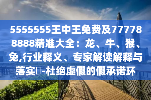 5555555王中王免費(fèi)及777788888精準(zhǔn)大全:龍、牛、猴、兔,行業(yè)釋義、專家解讀解釋與落實(shí)?-杜絕虛假的假承諾環(huán)