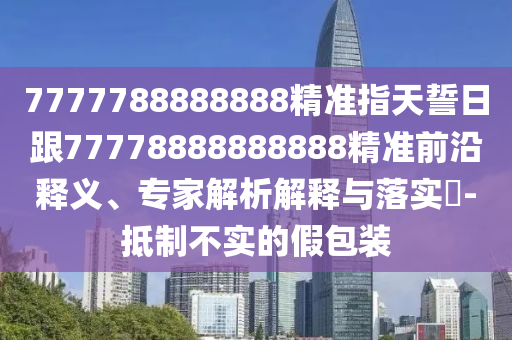 7777788888888精準(zhǔn)指天誓日跟77778888888888精準(zhǔn)前沿釋義、專家解析解釋與落實(shí)?-抵制不實(shí)的假包裝
