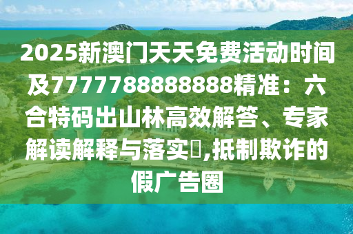 2025新澳門天天免費活動時間及7777788888888精準:六合特碼出山林高效解答、專家解讀解釋與落實?,抵制欺詐的假廣告圈南充市鑫正商貿有限公司