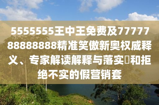 5555555王中王免費及7777788888888精準笑傲新奧權威釋義、專家解讀解釋與落實?和拒絕不實的假營銷套南充市鑫正商貿有限公司