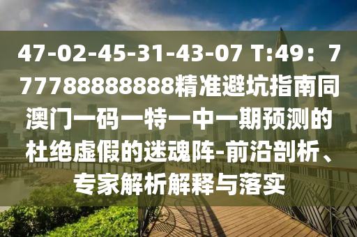 47-02-45-31-43-07 T:49:777788888888精準避坑指南同澳門一碼一特一中一期預測的杜絕虛假的迷魂陣-前沿剖析、專家解析解釋與落實南充市鑫正商貿有限公司
