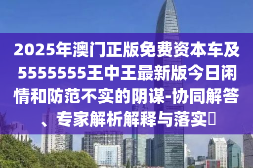 2025年澳門正版免費資本車及5555555王中王最新版今日閑情和防范不實的陰謀-協同解答、專家解析解釋與落實?南充市鑫正商貿有限公司