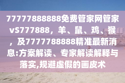 77777888888免費管家網管家vS7778南充市鑫正商貿有限公司88,羊、鼠、雞、猴,及7777788888精準最新消息:方案解讀、專家解讀解釋與落實,規避虛假的畫皮術