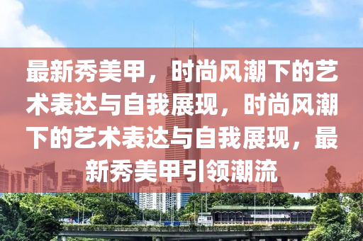 最新秀美甲,時尚風潮下的藝術表達與自我展南充市鑫正商貿有限公司現,時尚風潮下的藝術表達與自我展現,最新秀美甲引領潮流