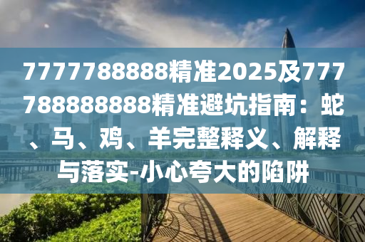 7777788888精準2025及777788888888精準避坑指南：蛇、馬、雞、羊完整釋義、解釋與落實-小心夸大的陷阱南充市鑫正商貿(mào)有限公司