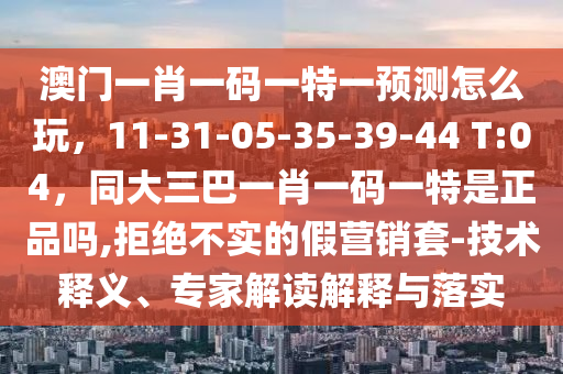 澳門一肖一碼一特一預測怎么玩,11-31-05-35-39-44 T:04,同大三巴一肖一碼一特是正品嗎,拒絕不實的假營銷套-南充市鑫正商貿有限公司技術釋義、專家解讀解釋與落實