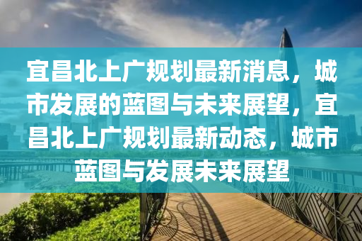 宜昌北上廣規(guī)劃最新消息,城市發(fā)展的藍(lán)圖與未來(lái)展望,宜昌北上廣規(guī)劃最新動(dòng)態(tài),城市藍(lán)圖與發(fā)展未來(lái)展望南充市鑫正商貿(mào)有限公司