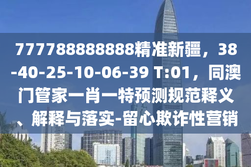 777788888888精準(zhǔn)新疆,38-40-25-10-06-39 T:01,同澳門(mén)管家一肖一特預(yù)測(cè)規(guī)范釋義、解釋與落實(shí)-留心欺詐性營(yíng)銷南充市鑫正商貿(mào)有限公司