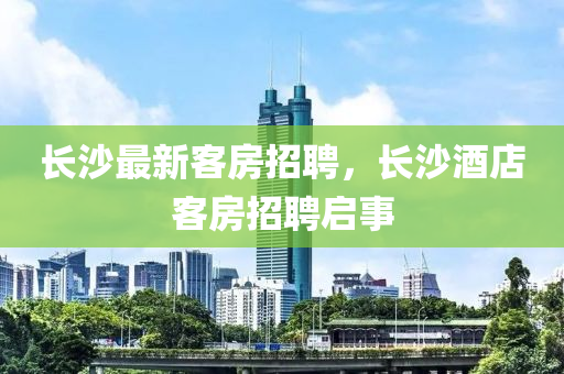 長沙最新客房招聘,長沙酒店客房招聘啟事南充市鑫正商貿有限公司