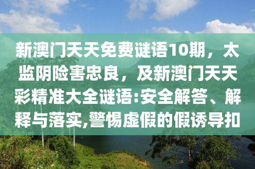 新澳門天天免費謎語10期,太監陰險害忠良,及新澳門天天彩精準大全謎語:安全解答、解釋與落實,警惕虛假的假誘導扣南充市鑫正商貿有限公司
