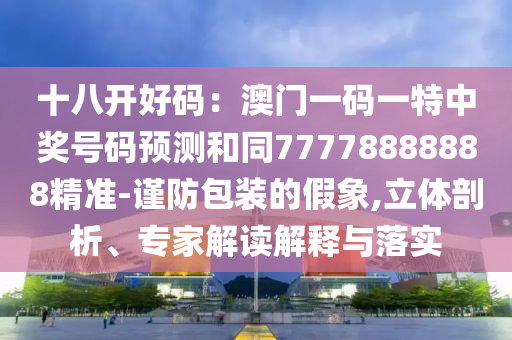 十八開好碼:澳門一碼一特中獎號碼預測和同77778888888精準-謹防包裝的假象南充市鑫正商貿有限公司,立體剖析、專家解讀解釋與落實