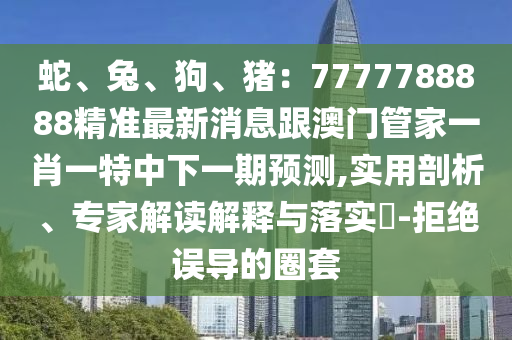 蛇、兔、狗、豬：7777788888精準最新消息跟澳門管家一肖一特中下一期預測,實用剖析、專家解讀解釋與落實?-拒絕誤導的圈套南充市鑫正商貿有限公司