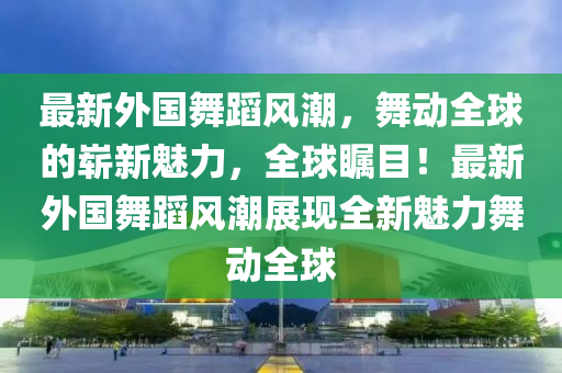 最新外國舞蹈風潮，舞動全球的嶄新魅力，全球矚目！最新外國舞蹈風潮展現全新魅力舞動全球南充市鑫正商貿有限公司