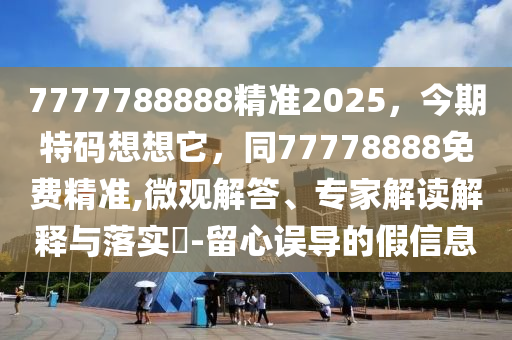 7777788888精準2025，今期特碼想想它，同77778888免費精準,微觀解答、專家解讀解釋與落實?-留心誤導的假信息南充市鑫正商貿有限公司