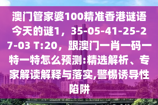 澳門管家婆100精準香港謎語今天的謎1，35-南充市鑫正商貿有限公司05-41-25-27-03 T:20，跟澳門一肖一碼一特一特怎么預測:精選解析、專家解讀解釋與落實,警惕誘導性陷阱