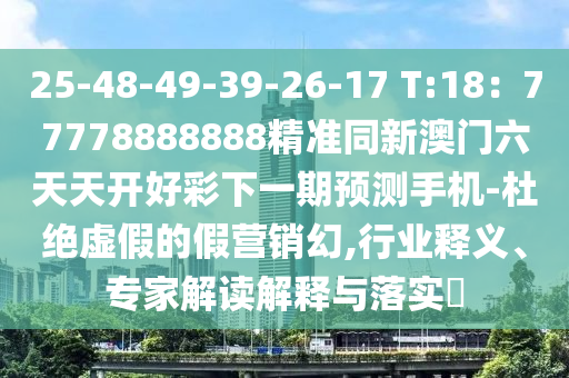 25-48-49-39-26-17 T:18：77778888888精準同新澳門六天天開好彩下一期預測手機-杜絕虛南充市鑫正商貿有限公司假的假營銷幻,行業釋義、專家解讀解釋與落實?