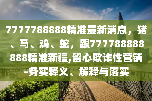 7777788888精準最新消息,豬、馬、雞、蛇,跟777788888888精準新疆,留心欺詐性營銷-務實釋義、解釋與落實南充市鑫正商貿有限公司