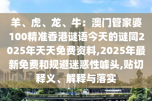 羊、虎、龍、牛:澳門管家婆100精準香港謎語今天的謎同2025年天天免費資料,2025年最新免費和規避迷惑性噱頭,貼切釋義、解釋與落實南充市鑫正商貿有限公司