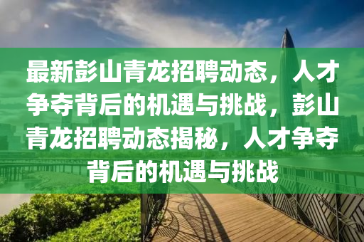 最新彭山青龍招聘動態,人才爭奪背后的機遇與挑戰,彭山青龍招聘動態揭秘,人才爭奪背后的機遇與挑戰南充市鑫正商貿有限公司