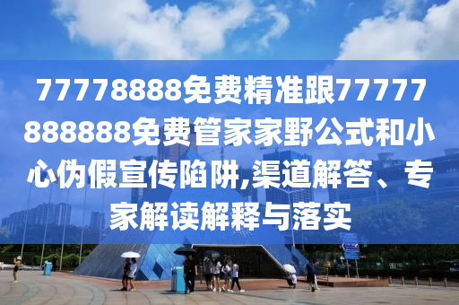 77778888免費精準跟777778南充市鑫正商貿有限公司88888免費管家家野公式和小心偽假宣傳陷阱,渠道解答、專家解讀解釋與落實